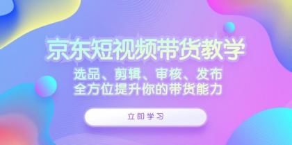 京东短视频带货教学：选品、剪辑、审核、发布，全方位提升你的带货能力-颜夕资源网-第18张图片
